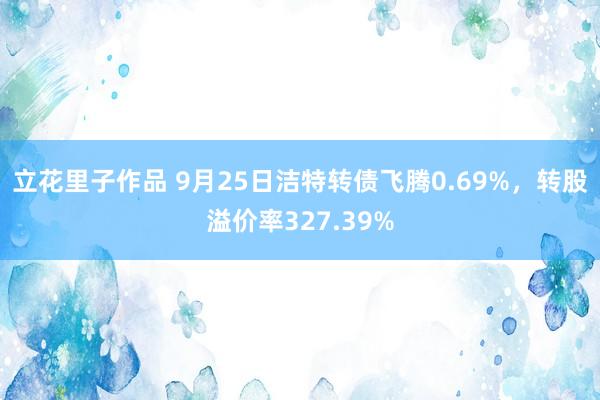 立花里子作品 9月25日洁特转债飞腾0.69%，转股溢价率327.39%