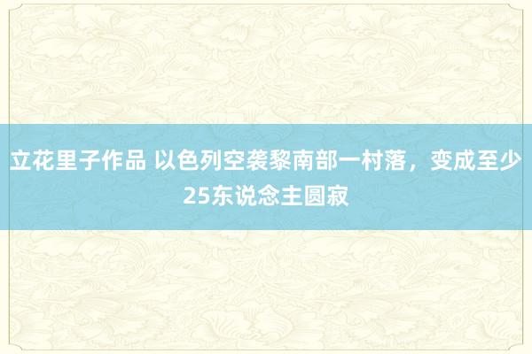 立花里子作品 以色列空袭黎南部一村落，变成至少25东说念主圆寂