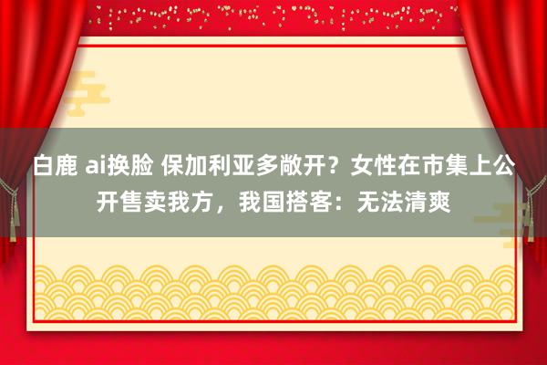 白鹿 ai换脸 保加利亚多敞开？女性在市集上公开售卖我方，我国搭客：无法清爽