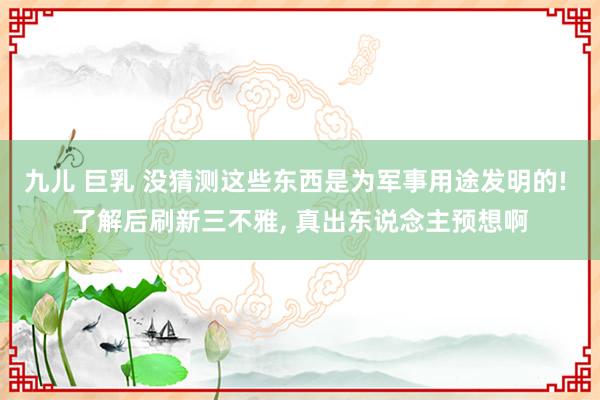 九儿 巨乳 没猜测这些东西是为军事用途发明的! 了解后刷新三不雅， 真出东说念主预想啊