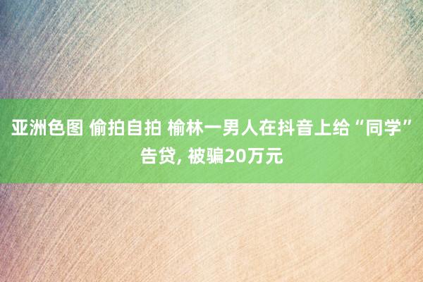 亚洲色图 偷拍自拍 榆林一男人在抖音上给“同学”告贷， 被骗20万元