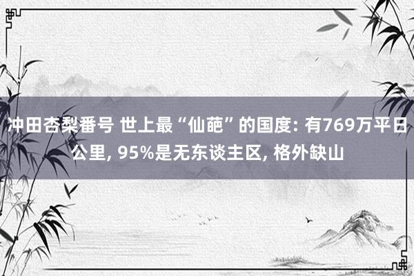 冲田杏梨番号 世上最“仙葩”的国度: 有769万平日公里， 95%是无东谈主区， 格外缺山