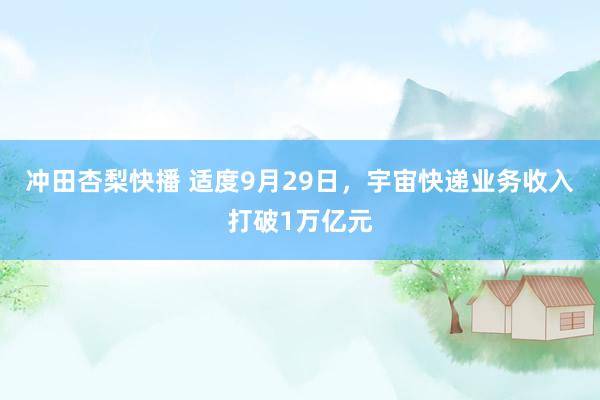 冲田杏梨快播 适度9月29日，宇宙快递业务收入打破1万亿元