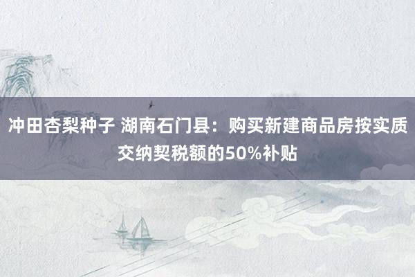 冲田杏梨种子 湖南石门县：购买新建商品房按实质交纳契税额的50%补贴