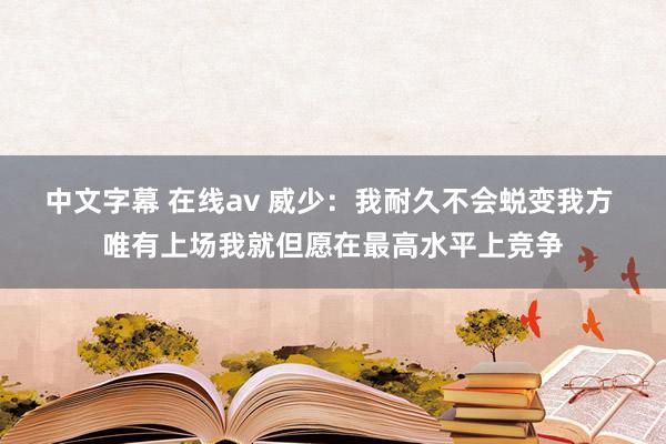 中文字幕 在线av 威少：我耐久不会蜕变我方 唯有上场我就但愿在最高水平上竞争