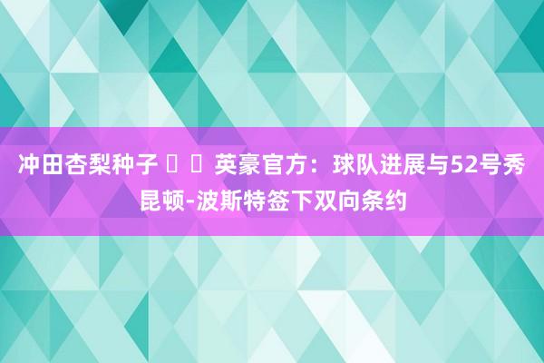 冲田杏梨种子 ✍️英豪官方：球队进展与52号秀昆顿-波斯特签下双向条约