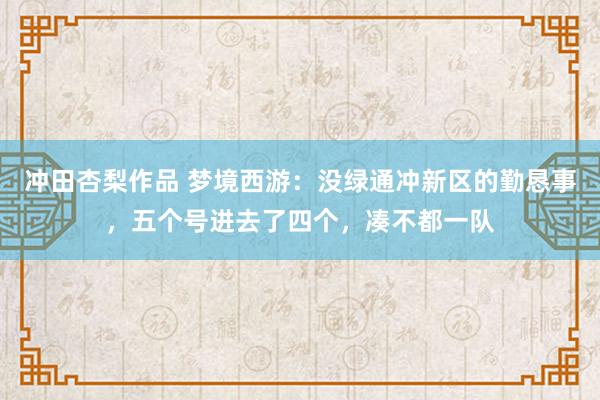 冲田杏梨作品 梦境西游：没绿通冲新区的勤恳事，五个号进去了四个，凑不都一队