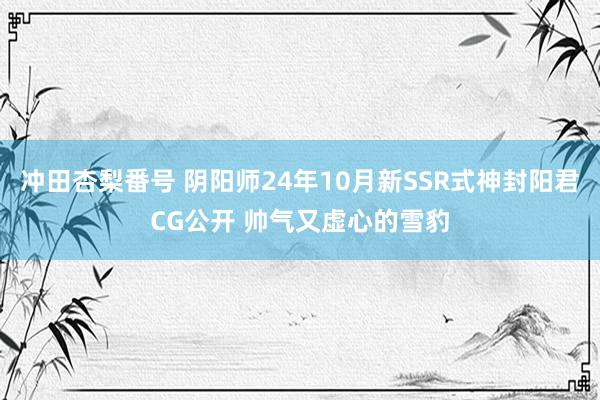 冲田杏梨番号 阴阳师24年10月新SSR式神封阳君CG公开 帅气又虚心的雪豹