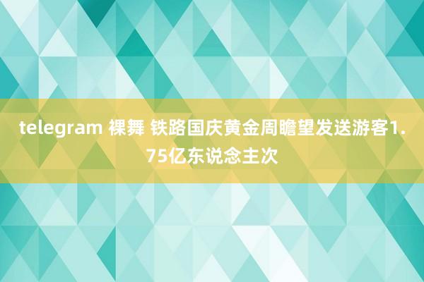 telegram 裸舞 铁路国庆黄金周瞻望发送游客1.75亿东说念主次