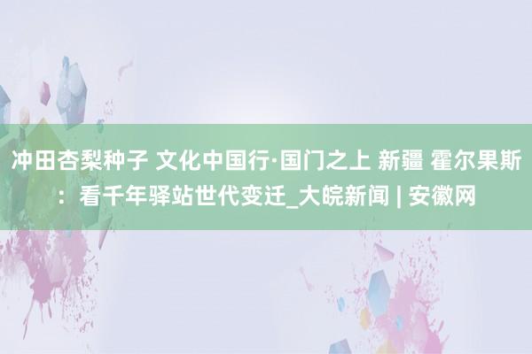 冲田杏梨种子 文化中国行·国门之上 新疆 霍尔果斯：看千年驿站世代变迁_大皖新闻 | 安徽网