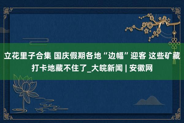 立花里子合集 国庆假期各地“边幅”迎客 这些矿藏打卡地藏不住了_大皖新闻 | 安徽网