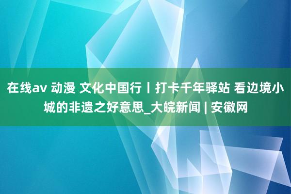 在线av 动漫 文化中国行丨打卡千年驿站 看边境小城的非遗之好意思_大皖新闻 | 安徽网