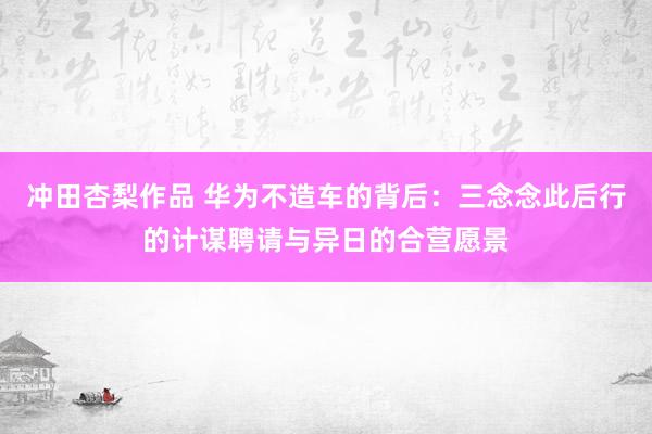 冲田杏梨作品 华为不造车的背后：三念念此后行的计谋聘请与异日的合营愿景