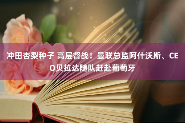 冲田杏梨种子 高层督战！曼联总监阿什沃斯、CEO贝拉达随队赶赴葡萄牙