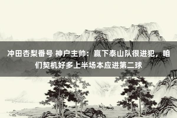 冲田杏梨番号 神户主帅：赢下泰山队很进犯，咱们契机好多上半场本应进第二球