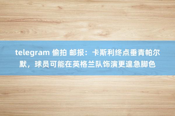 telegram 偷拍 邮报：卡斯利终点垂青帕尔默，球员可能在英格兰队饰演更遑急脚色