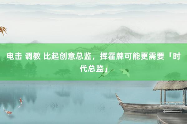 电击 调教 比起创意总监，挥霍牌可能更需要「时代总监」