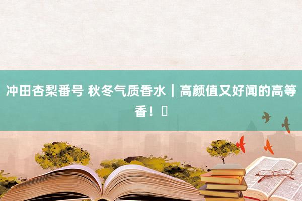 冲田杏梨番号 秋冬气质香水｜高颜值又好闻的高等香！✨