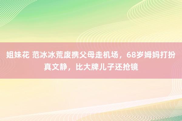 姐妹花 范冰冰荒废携父母走机场，68岁姆妈打扮真文静，比大牌儿子还抢镜