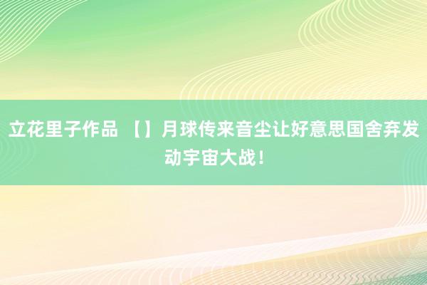 立花里子作品 【】月球传来音尘让好意思国舍弃发动宇宙大战！