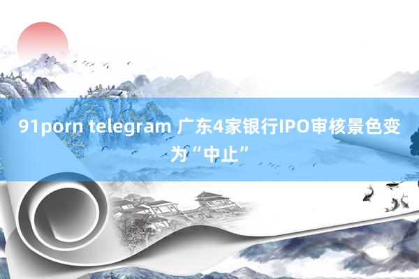 91porn telegram 广东4家银行IPO审核景色变为“中止”