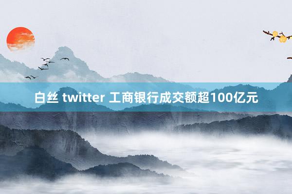 白丝 twitter 工商银行成交额超100亿元