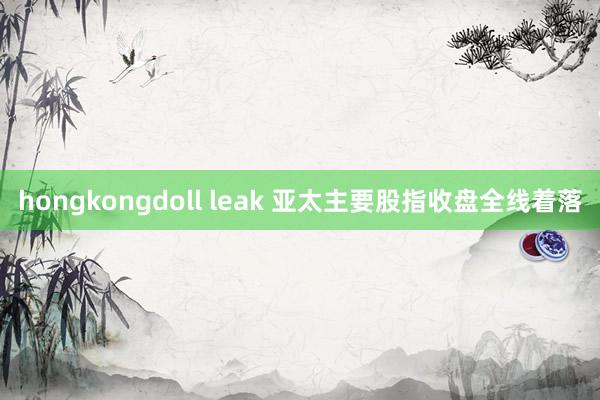 hongkongdoll leak 亚太主要股指收盘全线着落