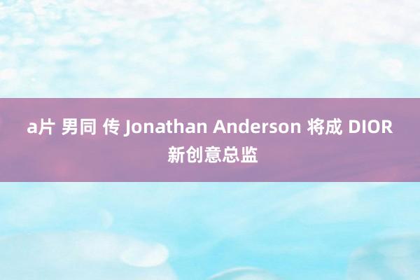 a片 男同 传 Jonathan Anderson 将成 DIOR 新创意总监