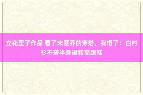 立花里子作品 看了宋慧乔的穿搭，我悟了：白衬衫不搭半身裙和高跟鞋