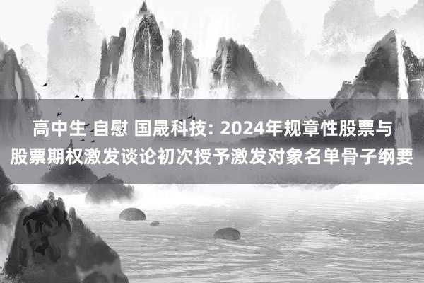 高中生 自慰 国晟科技: 2024年规章性股票与股票期权激发谈论初次授予激发对象名单骨子纲要