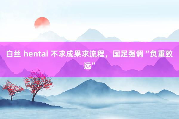 白丝 hentai 不求成果求流程，国足强调“负重致远”