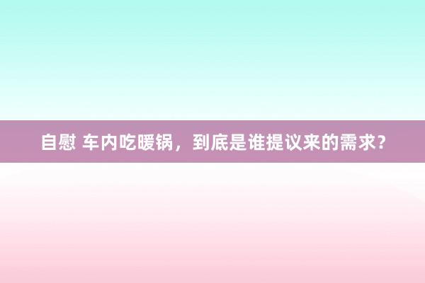 自慰 车内吃暖锅，到底是谁提议来的需求？