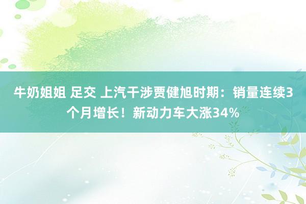 牛奶姐姐 足交 上汽干涉贾健旭时期：销量连续3个月增长！新动力车大涨34%