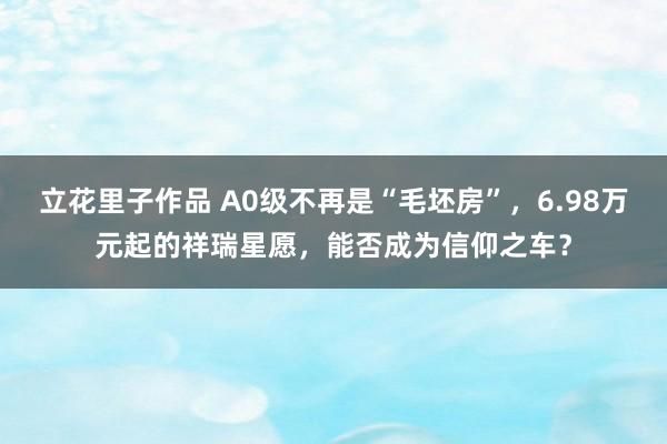 立花里子作品 A0级不再是“毛坯房”，6.98万元起的祥瑞星愿，能否成为信仰之车？