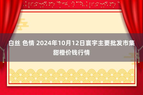 白丝 色情 2024年10月12日寰宇主要批发市集甜橙价钱行情