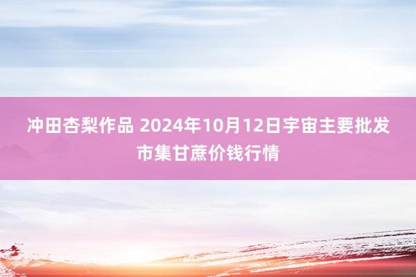 冲田杏梨作品 2024年10月12日宇宙主要批发市集甘蔗价钱行情