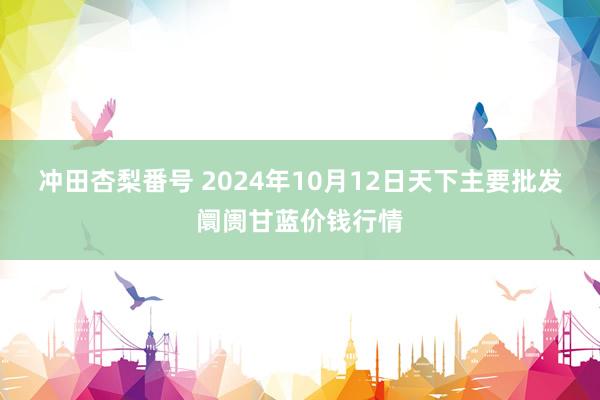 冲田杏梨番号 2024年10月12日天下主要批发阛阓甘蓝价钱行情