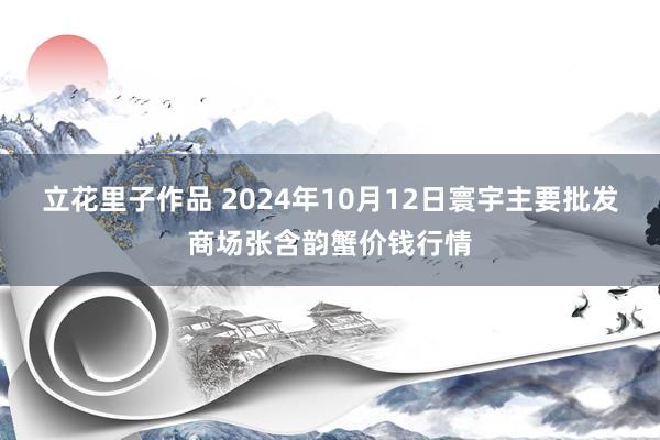 立花里子作品 2024年10月12日寰宇主要批发商场张含韵蟹价钱行情