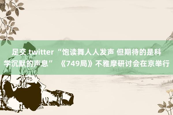 足交 twitter “饱读舞人人发声 但期待的是科学沉默的声息”  《749局》不雅摩研讨会在京举行