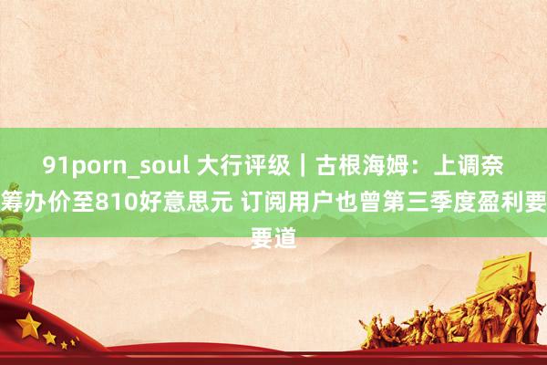 91porn_soul 大行评级｜古根海姆：上调奈飞筹办价至810好意思元 订阅用户也曾第三季度盈利要道