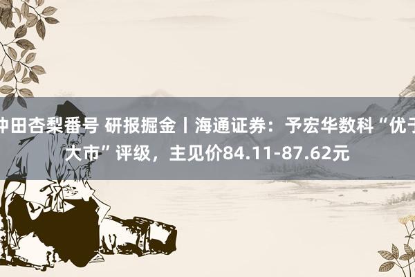 冲田杏梨番号 研报掘金丨海通证券：予宏华数科“优于大市”评级，主见价84.11-87.62元