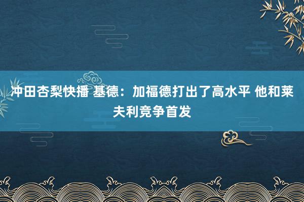 冲田杏梨快播 基德：加福德打出了高水平 他和莱夫利竞争首发