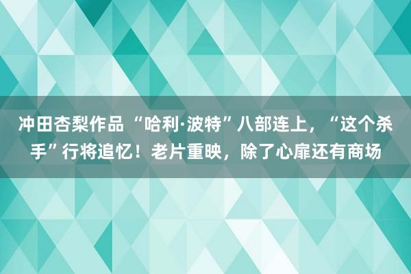 冲田杏梨作品 “哈利·波特”八部连上，“这个杀手”行将追忆！老片重映，除了心扉还有商场