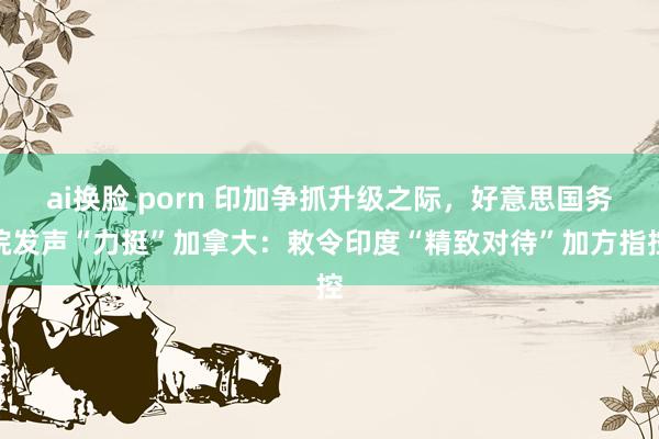 ai换脸 porn 印加争抓升级之际，好意思国务院发声“力挺”加拿大：敕令印度“精致对待”加方指控