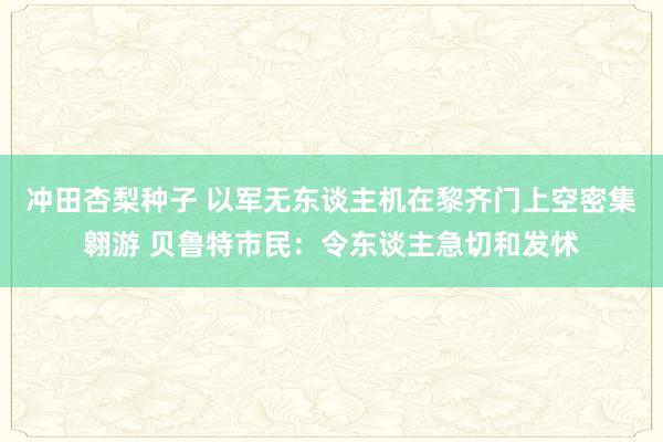 冲田杏梨种子 以军无东谈主机在黎齐门上空密集翱游 贝鲁特市民：令东谈主急切和发怵