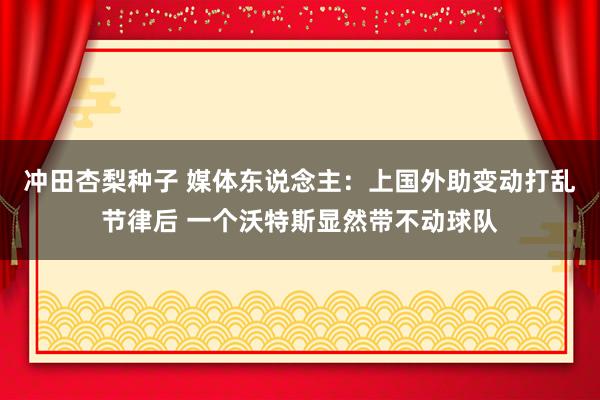 冲田杏梨种子 媒体东说念主：上国外助变动打乱节律后 一个沃特斯显然带不动球队