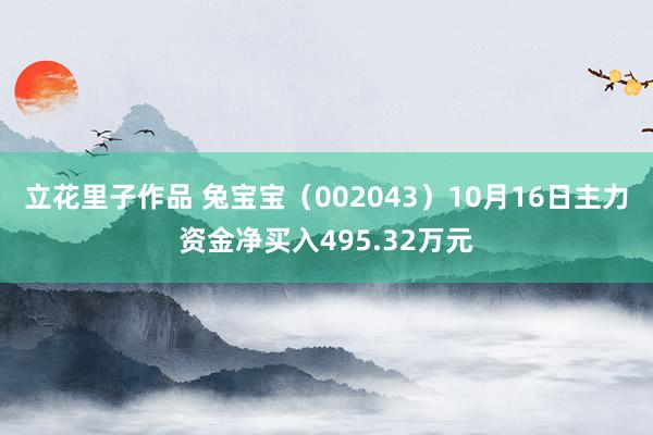 立花里子作品 兔宝宝（002043）10月16日主力资金净买入495.32万元