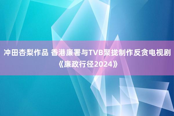 冲田杏梨作品 香港廉署与TVB聚拢制作反贪电视剧《廉政行径2024》