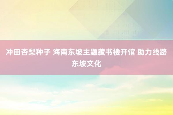 冲田杏梨种子 海南东坡主题藏书楼开馆 助力线路东坡文化