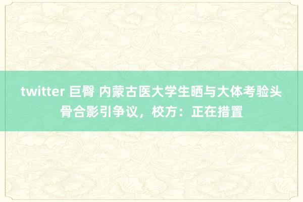 twitter 巨臀 内蒙古医大学生晒与大体考验头骨合影引争议，校方：正在措置